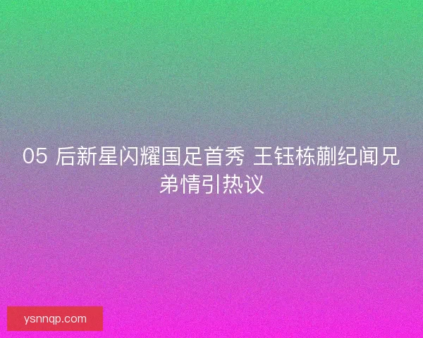 05 后新星闪耀国足首秀 王钰栋蒯纪闻兄弟情引热议