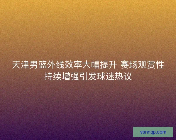 天津男篮外线效率大幅提升 赛场观赏性持续增强引发球迷热议