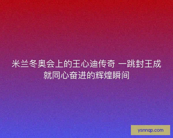 米兰冬奥会上的王心迪传奇 一跳封王成就同心奋进的辉煌瞬间