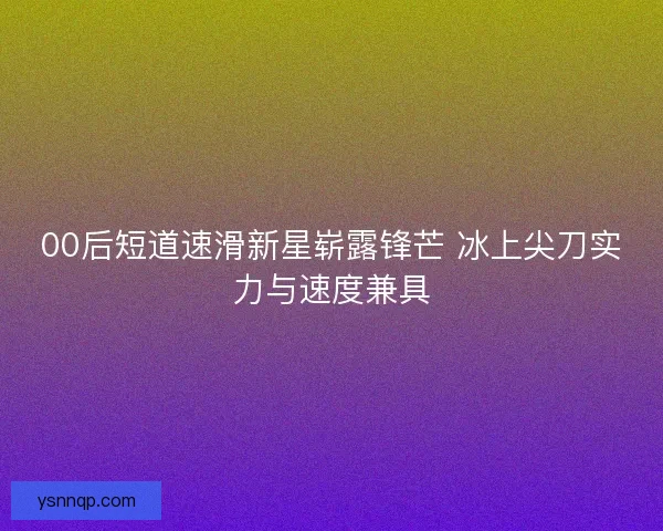 00后短道速滑新星崭露锋芒 冰上尖刀实力与速度兼具