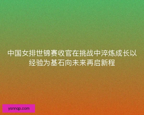 中国女排世锦赛收官在挑战中淬炼成长以经验为基石向未来再启新程