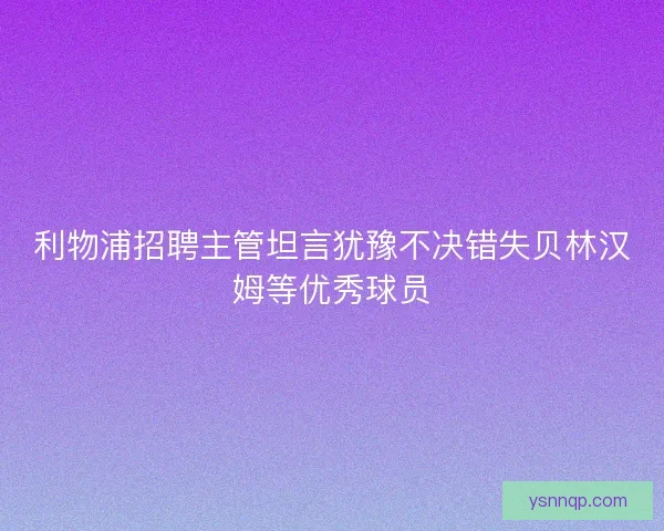 利物浦招聘主管坦言犹豫不决错失贝林汉姆等优秀球员
