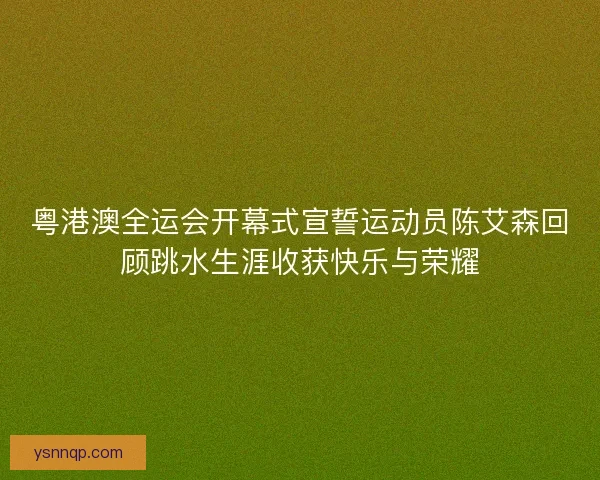 粤港澳全运会开幕式宣誓运动员陈艾森回顾跳水生涯收获快乐与荣耀