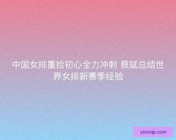 中国女排重拾初心全力冲刺 蔡斌总结世界女排新赛季经验