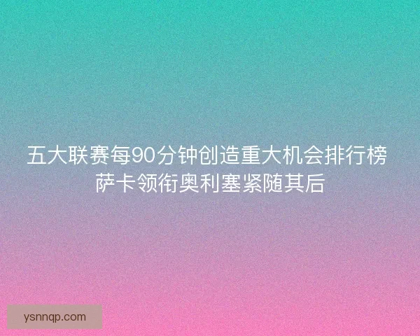 五大联赛每90分钟创造重大机会排行榜 萨卡领衔奥利塞紧随其后