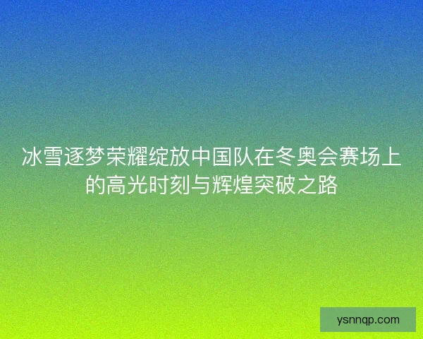 冰雪逐梦荣耀绽放中国队在冬奥会赛场上的高光时刻与辉煌突破之路