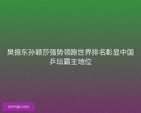 樊振东孙颖莎强势领跑世界排名彰显中国乒坛霸主地位
