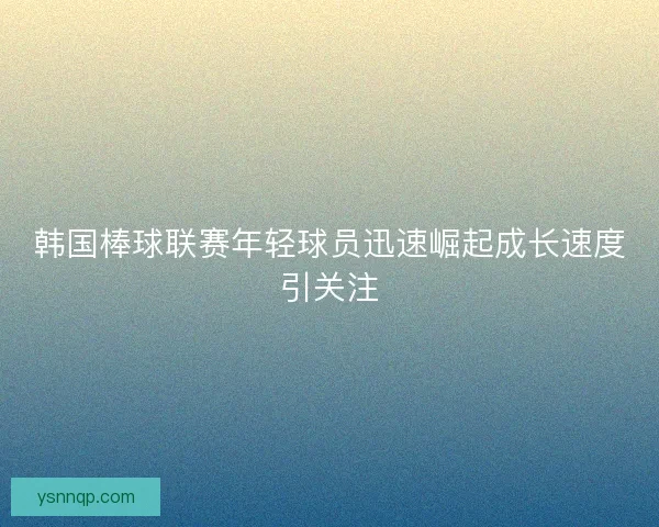 韩国棒球联赛年轻球员迅速崛起成长速度引关注