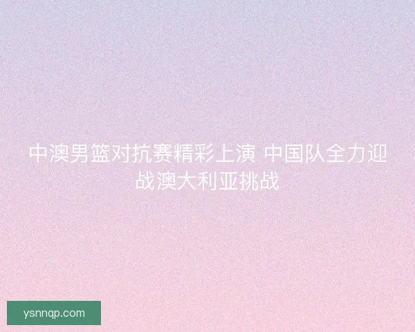 中澳男篮对抗赛精彩上演 中国队全力迎战澳大利亚挑战