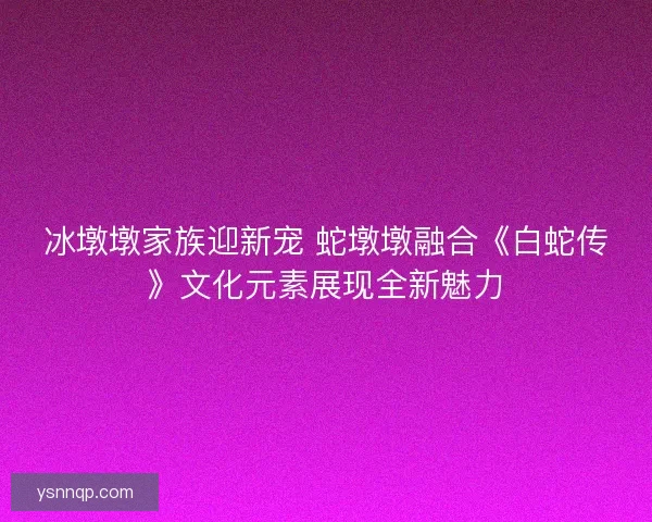 冰墩墩家族迎新宠 蛇墩墩融合《白蛇传》文化元素展现全新魅力 冰墩墩家族迎新宠 蛇墩墩融合《白蛇传》文化元素展现全新魅力