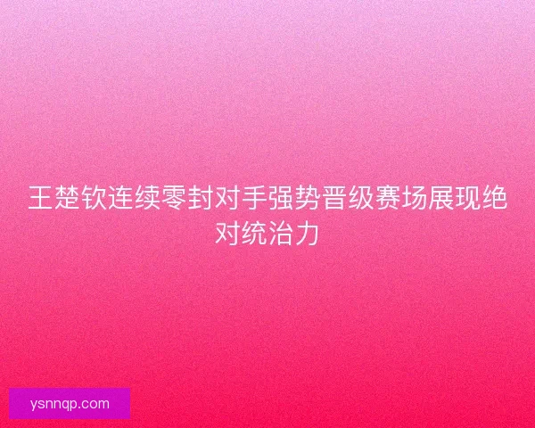 王楚钦连续零封对手强势晋级赛场展现绝对统治力