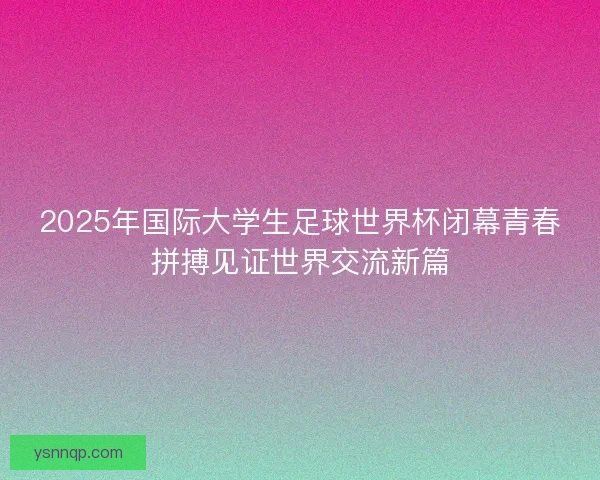 2025年国际大学生足球世界杯闭幕青春拼搏见证世界交流新篇