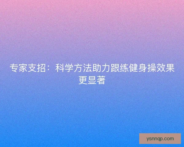 专家支招:科学方法助力跟练健身操效果更显著 专家支招:科学方法助力跟练健身操效果更显著