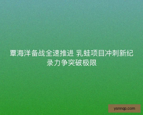覃海洋备战全速推进 乳蛙项目冲刺新纪录力争突破极限 覃海洋备战全速推进 乳蛙项目冲刺新纪录力争突破极限