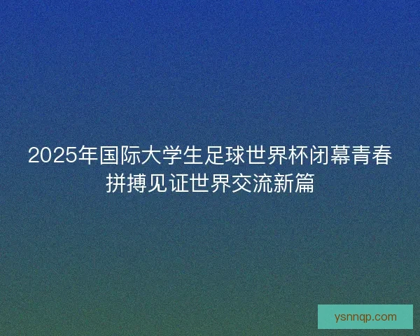 2025年国际大学生足球世界杯闭幕青春拼搏见证世界交流新篇