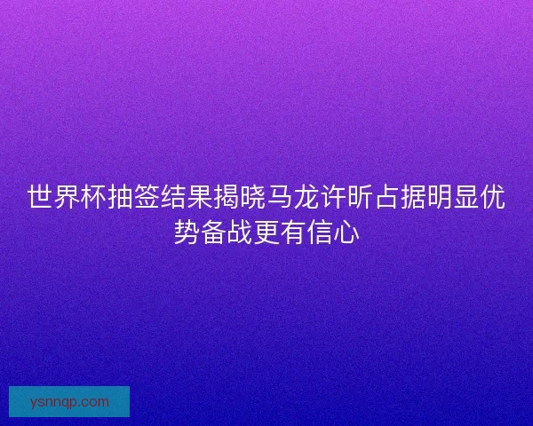 世界杯抽签结果揭晓马龙许昕占据明显优势备战更有信心