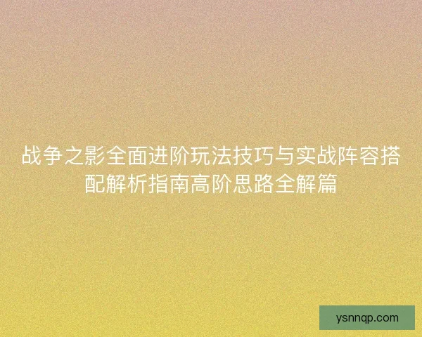 战争之影全面进阶玩法技巧与实战阵容搭配解析指南高阶思路全解篇