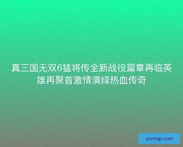 真三国无双6猛将传全新战役篇章再临英雄再聚首激情演绎热血传奇