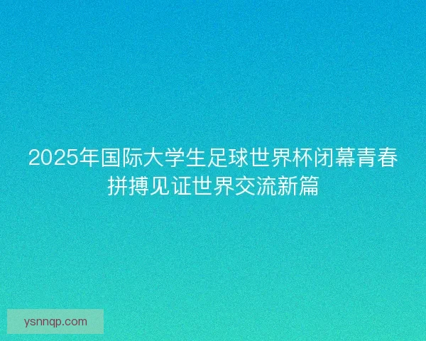 2025年国际大学生足球世界杯闭幕青春拼搏见证世界交流新篇