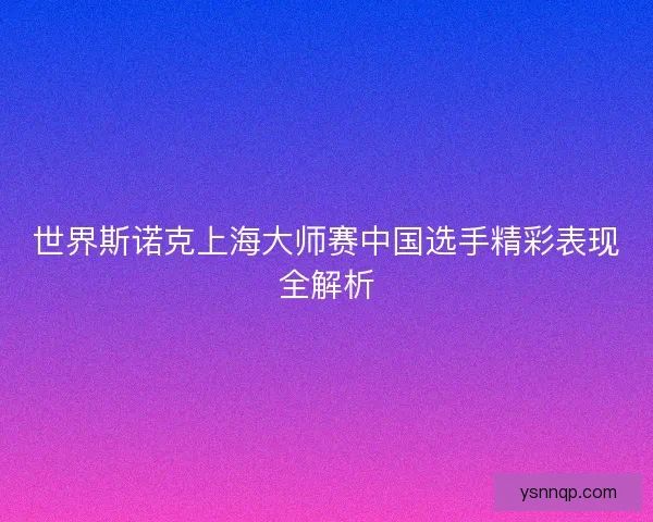 世界斯诺克上海大师赛中国选手精彩表现全解析