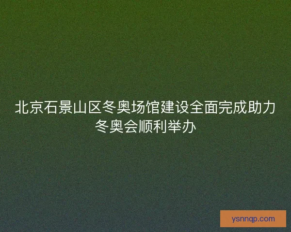 北京石景山区冬奥场馆建设全面完成助力冬奥会顺利举办