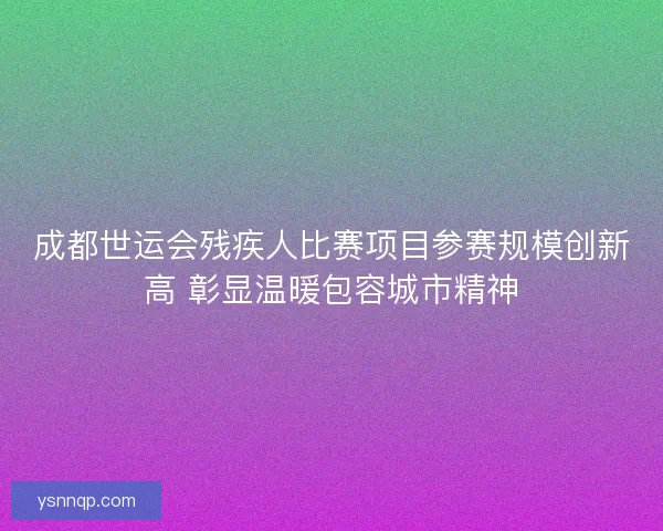 成都世运会残疾人比赛项目参赛规模创新高 彰显温暖包容城市精神