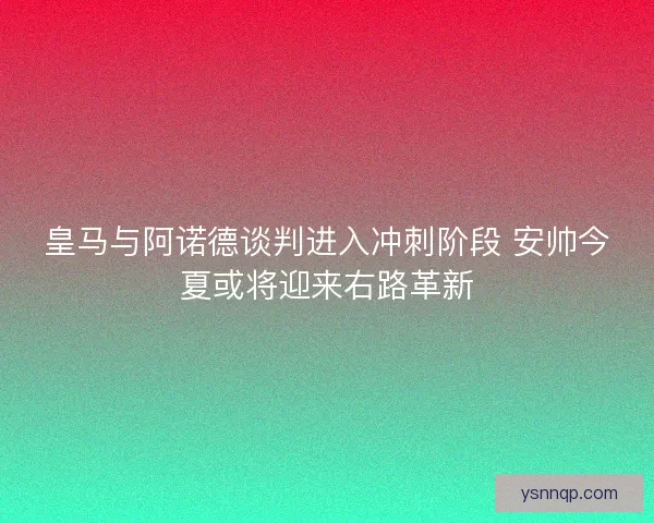 皇马与阿诺德谈判进入冲刺阶段 安帅今夏或将迎来右路革新