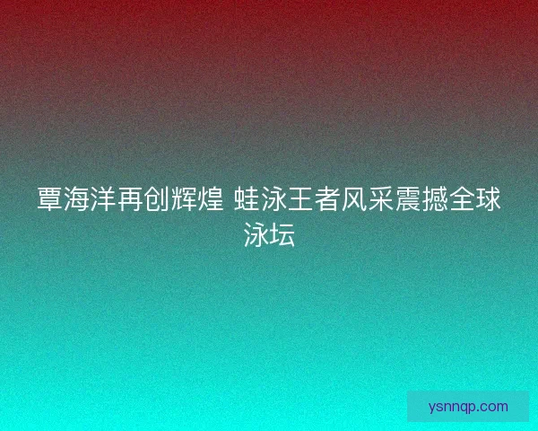 覃海洋再创辉煌 蛙泳王者风采震撼全球泳坛