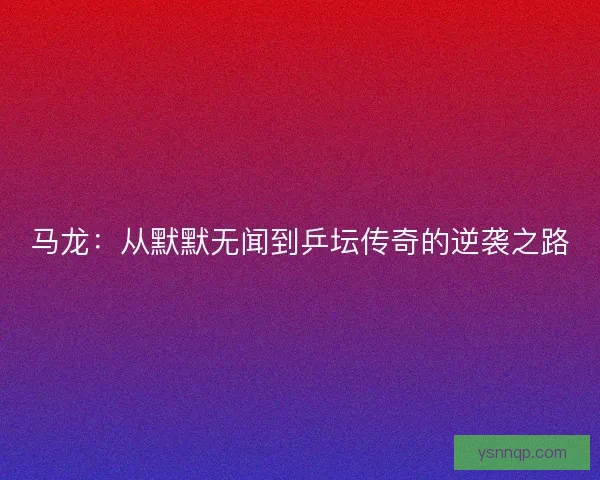 马龙：从默默无闻到乒坛传奇的逆袭之路