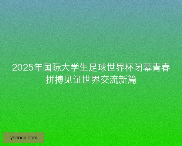 2025年国际大学生足球世界杯闭幕青春拼搏见证世界交流新篇
