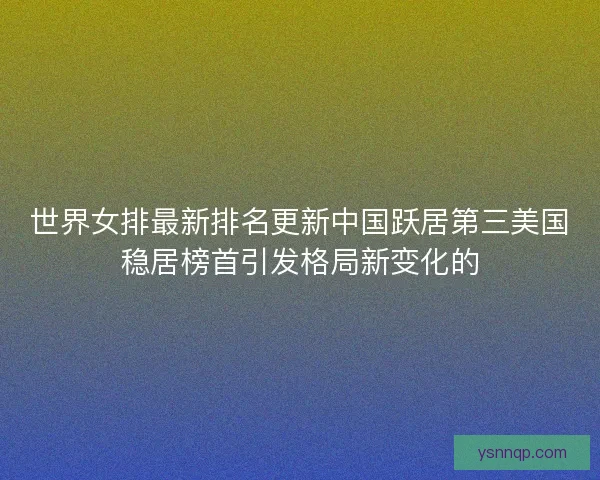 世界女排最新排名更新中国跃居第三美国稳居榜首引发格局新变化的