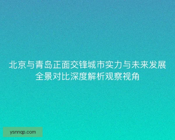 北京与青岛正面交锋城市实力与未来发展全景对比深度解析观察视角