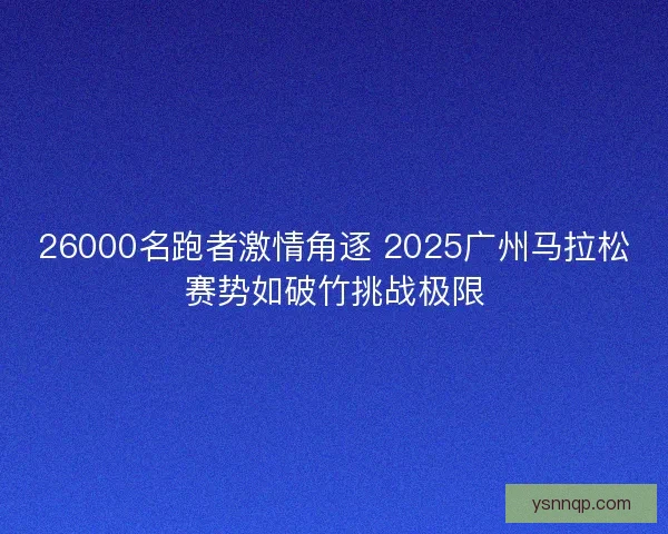 26000名跑者激情角逐 2025广州马拉松赛势如破竹挑战极限