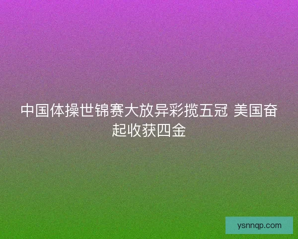 中国体操世锦赛大放异彩揽五冠 美国奋起收获四金