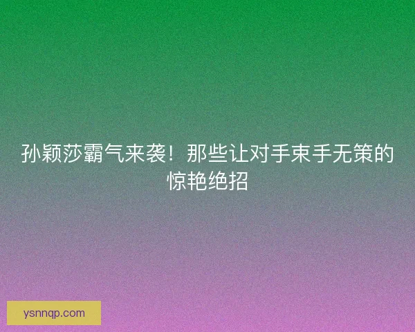 孙颖莎霸气来袭！那些让对手束手无策的惊艳绝招